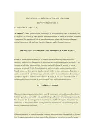 UNIVERSIDAD DISTRITAL FRANCISCO JOSE DE CALDAS

                                    PROYECTO PEDAGÓGICO II

LA MOTIVACIÓN EN EL AULA


MOTIVACIÓN: Es el interés que tiene el alumno por su propio aprendizaje o por las actividades que
le conducen a él. El interés se puede adquirir, mantener o aumentar en función de elementos intrínsecos
y extrínsecos. Hay que distinguirlo de lo que tradicionalmente se ha venido llamando en las aulas
motivación, que no es más que lo que el profesor hace para que los alumnos se motiven.




         FACTORES QUE INTERVIENEN EN EL APRENDIZAJE DE LOS ALUMNO




Cuando un alumno quiere aprender algo, lo logra con mayor facilidad que cuando no quiere o
permanece indiferente. En el aprendizaje, la motivación depende inicialmente de las necesidades y los
impulsos del individuo, puesto que estos elementos originan la voluntad de aprender en general y
concentran la voluntad. De esta forma podemos ver que la motivación es un acto autoexhortativo.
Cuando una persona desea aprender algo, las otras actividades no atraen sus esfuerzos. Se produce un
cambio, un aumento de expectativa y luego de tensión, y ambos casos constituyen una disposición para
aprender ese algo. Esto determina una movilización de energía, la cual se ha consumido cuando el
aprendizaje ha sido llevado a cabo. Si el esfuerzo tiene éxito, la tensión tambiénse alivia


                                    LA TEORÍA IMPULSIVISTA




El concepto de pulsión guarda cierta relación con el de instinto, pero está fundado en un factor de tipo
biológico que lo hace más flexible y más ajustable a los procedimientos de la ciencia experimental. Se
basa en la vieja idea de autorregulación (homeostásis). En virtud de este esquema el organismo que
experimenta un desequilibrio interno, lo corrige mediante una interacción con el ambiente y de esta
manera logra mantener el equilibrio.




El punto de partida es un estado de necesidad o carencia que crea por tanto el desequilibrio en el sujeto.
Esto lleva a una inquietud que produce una actividad difusa, que se convierte en un impulso hacia el
 