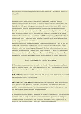 bien o incentivo cuya consecución produce la reducción de la necesidad y por lo tanto la restauración
del equilibrio




Esta restauración es satisfactoria por lo que podemos relacionar esta teoría con la hedonista
ampliándose las posibilidades de esta última. El proceso se puede esquematizar como el gráfico de la
izquierda. Esté ciclo resulta válido para las necesidades de orden biológico, pero es difícil encajarlo
completamente en la realidad evolutiva, progresiva y de desarrollo del comportamiento humano.
Teniendo en cuenta el componente cognoscitivo de la persona, esta tiene la posibilidad de prever lo que
puede suceder en el futuro, lo que crea un desajuste entre lo que es en realidad y lo que se anticipa,
dándose así el ciclo motivacional y por lo tanto su posibilidad de mejorarlo y perfeccionarlo.El tipo de
motivos que le surgen a un individuo de una necesidad o desequilibrio es lo que se ha dado en llamar
en la pedagogía actual motivaciones intrínsecas.
La teoría del incentivo, se ha tratado en la escuela tradicional, fundamentalmente a partir de la[1] Ley
del Efecto de como elemento de refuerzo para consolidar conductas en los individuos. Sin negar el
refuerzo, si quiero dejar constancia, que en dicha escuela el refuerzo se ha confundido con las notas y
los premios (refuerzo positivo), o con los castigos (refuerzo negativo). En la educación contemporánea,
intentamos que el incentivo se desarrolle, o bien en la consecución del objetivo, sobre todo en alumnos
adolescentes o adultos, o en la misma actividad que sea significativa, en los alumnos más pequeños.


                        INDEFENSIÓN Y DESESPERANZA APRENDIDA


El alumno pretende alcanzar con éxito sus estudios, ser valorado y obtener recompensas de ello; sin
embargo, cuando no lo logra, y sufre alguna experiencia de vergüenza y humillación pueden surgir dos
problemas emocionales afectivos: indefensión y desesperanza aprendida.


INDEFENSIÓN:cuando los estudiantes atribuyen el éxito escolar a causas externas fuera de su control
y a causas internas estables y no controlables.


DESESPERANZA APRENDIDA: es cuando la conducta de los alumnos se orienta principalmente a
evitar el fracaso escolar. Piensan que no importan lo que hagan ya que van a fracasar. No quieren
participar porque sus ideas están mal. Antes de empezar cualquier actividad ya saben que van a estar
mal. Son derrotistas en potencia y tienen muy baja autoestima.


El papel del maestro en este sentido es fundamental, ya que a través de sus actitudes, comportamiento y
desempeño dentro del aula podrá motivar a los alumnos a construir su aprendizaje. Sin embargo, se
tiene que considerar que la motivación no es permanente ni inmutable:Como se puede apreciar, la
motivación debe darse antes, durante y al final de la construcción del aprendizaje.
 
