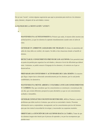 Sin ser una “receta”, existen algunas sugerencias que aquí se presentan para motivar a los alumnos
antes, durante y después de las actividades o tareas:


A) MANEJO DE LA MOTIVACIÓN “ANTES”:


    •


         MANTENER UNA ACTITUD POSITIVA: Primero que nada, el maestro debe mostrar una
         actitud positiva, ya que los alumnos la captarán inmediatamente cuando entre al salón de
         clase.


         GENERAR UN AMBIENTE AGRADABLE DE TRABAJO: El clima o la atmósfera del
         salón de clase debe ser cordial y de respeto. Se debe evitar situaciones donde se humille al
         alumno.


         DETECTAR EL CONOCIMIENTO PREVIO DE LOS ALUMNOS: Esto permitirá tener
         un punto de partida para organizar las actividades y detectar el nivel de dificultad que deberá
         tener. Asimismo, se podrá conocer el lenguaje de los alumnos y el contexto en el que se
         desenvuelven.


         PREPARAR LOS CONTENIDOS Y ACTIVIDADES DE CADA SESIÓN: Un maestro
         que llega a improvisar es detectado automáticamente por los alumnos, por lo cual pierde
         credibilidad y los desmotiva.


         MANTENER UNA MENTE ABIERTA Y FLEXIBLE ANTE LOS CONOCIMIENTOS
         Y CAMBIOS: Hay que considerar que los conocimientos se construyen y reconstruyen día
         con día; que existen diferentes perspectivas para abordarlos ya que no son conocimientos
         acabados e inmutables.


         GENERAR CONFLICTOS COGNITIVOS DENTRO DEL AULA: Plantear o suscitar
         problemas que deba resolver el alumno, que activen su curiosidad e interés. Presentar
         información nueva, sorprendente, incongruente con los conocimientos previos del alumno
         para que éste sienta la necesidad de investigar y reacomodar sus esquemas mentales.


         ORIENTAR LA ATENCIÓN DE LOS ALUMNOS HACIA LA TAREA. Tratar de que
         los alumnos tengan más interés por el proceso de aprender y no por las recompensas que
         puedan tener.
 
