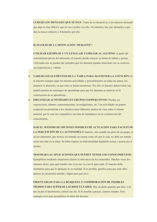 CUIDAR LOS MENSAJES QUE SE DAN: Tratar de no desmotivar a los alumnos diciendo
    que algo es muy difícil y que no van a poder con ello. Al contrario, hay que alentarlos a que
    den su mayor esfuerzo y felicitarlos por ello.




    B) MANEJO DE LA MOTIVACIÓN “DURANTE”:


    UTILIZAR EJEMPLOS Y UN LENGUAJE FAMILIAR AL ALUMNO: A partir del
    conocimiento previo del educando, el maestro puede conocer su forma de hablar y pensar.
    Utilizando esto se pueden dar ejemplos que los alumnos puedan relacionar con su contexto,
    sus experiencias y valores.


•   VARIAR LOS ELEMENTOS DE LA TAREA PARA MANTENER LA ATENCIÓN: Si
    el maestro siempre sigue las mismas actividades y procedimientos en todas las clases, los
    alumnos se aburrirán, ya que éstas se harán monótonas. Por ello, el maestro deberá tener una
    amplia gamma de estrategias de aprendizaje para que los alumnos se motiven en la
    construcción de su aprendizaje.
•   ORGANIZAR ACTIVIDADES EN GRUPOS COOPERATIVOS: Pueden ser
    exposiciones, debates, representaciones, investigaciones, etc. Las actividades en grupos
    cooperativos permitirán a los alumnos tener diferentes puntos de vista sobre el mismo
    material, por lo cual sus compañeros servirán de mediadores en su construcción del
    conocimiento.


    DAR EL MÁXIMO DE OPCIONES POSIBLES DE ACTUACIÓN PARA FACILITAR
    LA PERCEPCIÓN DE LA AUTONOMÍA:El alumno, aún cuando sea parte de un grupo, es
    un ser autónomo, que merece ser tomado en cuenta como tal; por lo cual, no debe ser tratado
    como uno más en la masa. Se debe respetar su individualidad dejándolo actuar y pensar por sí
    mismo.


    MOSTRAR LAS APLICACIONES QUE PUEDEN TENER LOS CONOCIMIENTOS:
    Ejemplificar mediante situaciones diarias la relevancia de los contenidos. Muchas veces los
    alumnos dicen: para qué estudio esto si no me va a servir para nada. El maestro debe
    orientarlos para que lo apliquen en su realidad. Si es posible, guiarlos para que sean ellos
    quienes le encuentren sentido y digan para qué sirve.


    ORIENTARLOS PARA LA BÚSQUEDA Y COMPROBACIÓN DE POSIBLES
    MEDIOS PARA SUPERAR LAS DIFICULTADES: Hay un dicho popular que dice: si le
    das un pez al hambriento, comerá ese día. Si le enseñas a pescar, comerá siempre. Esta
    analogía sirve para ejemplificar la labor del docente.
 