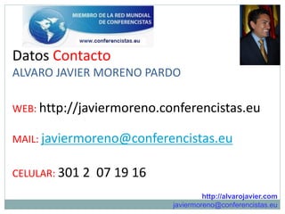 Datos Contacto
ALVARO JAVIER MORENO PARDO

WEB: http://javiermoreno.conferencistas.eu

MAIL: javiermoreno@conferencistas.eu


CELULAR: 301 2   07 19 16
                                     http://alvarojavier.com
                            javiermoreno@conferencistas.eu
 