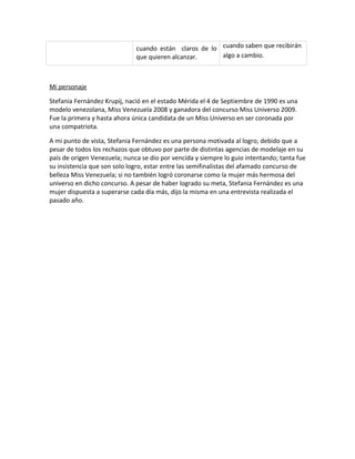cuando están claros de lo cuando saben que recibirán
                              que quieren alcanzar.     algo a cambio.



Mi personaje

Stefania Fernández Krupij, nació en el estado Mérida el 4 de Septiembre de 1990 es una
modelo venezolana, Miss Venezuela 2008 y ganadora del concurso Miss Universo 2009.
Fue la primera y hasta ahora única candidata de un Miss Universo en ser coronada por
una compatriota.

A mi punto de vista, Stefania Fernández es una persona motivada al logro, debido que a
pesar de todos los rechazos que obtuvo por parte de distintas agencias de modelaje en su
país de origen Venezuela; nunca se dio por vencida y siempre lo guio intentando; tanta fue
su insistencia que son solo logro, estar entre las semifinalistas del afamado concurso de
belleza Miss Venezuela; si no también logró coronarse como la mujer más hermosa del
universo en dicho concurso. A pesar de haber logrado su meta, Stefania Fernández es una
mujer dispuesta a superarse cada día más, dijo la misma en una entrevista realizada el
pasado año.
 