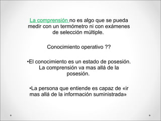 La comprensión  no es algo que se pueda medir con un termómetro ni con exámenes de selección múltiple.  Conocimiento operativo ?? El conocimiento es un estado de posesión. La comprensión va mas allá de la posesión.  La persona que entiende es capaz de «ir mas allá de la información suministrada»  