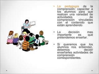 La pedagogía  de la comprensión: capacitar a los alumnos para que realicen una variedad de actividades  de comprensión vinculadas con el contenido que están aprendiendo La decisión mas importante es qué pretendemos enseñar. Si queremos que los alumnos nos entiendan, debemos decidir enseñarles actividades de comprensión correspondientes. 