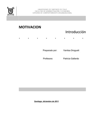 .
.
.
.
.
.
                 UNIVERSIDAD DE SANTIAGO DE CHILE

.
.
              FACULTAD DE ADMINISTRACIÓN Y ECONOMÍA
            CÁTEDRA DE COMPORTAMIENTO ORGANIZACIONAL
.
.



    MOTIVACION
                                               Introducción
    .   .       .        .         .       .           .       .

                      Preparado por:       Vanitsa Droguett


                      Profesora:           Patricia Gallardo




             Santiago, diciembre de 2011
 