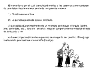 El mecanismo por el cual la sociedad moldea a las personas a comportarse 
de una determinada manera, se da de la siguiente manera:
     
    1)  El estímulo se activa.
     
    2)  La persona responde ante el estímulo.

     3) La sociedad, por intermedio de un miembro con mayor jerarquía (padre, 
jefe, sacerdote, etc.), trata de   enseñar, juzga el comportamiento y decide si éste 
es adecuado o no.
      
     4) La recompensa (incentivo o premio) se otorga de ser positivo. Si se juzga 
inadecuado, proporciona una sanción (castigo).
      
 