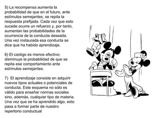 5) La recompensa aumenta la 
probabilidad de que en el futuro, ante 
estímulos semejantes, se repita la 
respuesta prefijada. Cada vez que esto 
sucede ocurre un refuerzo y, por tanto, 
aumentan las probabilidades de la 
ocurrencia de la conducta deseada. 
Una vez instaurada esa conducta se 
dice que ha habido aprendizaje.
 
6) El castigo es menos efectivo; 
disminuye la probabilidad de que se 
repita ese comportamiento ante 
estímulos semejantes.
 
7)  El aprendizaje consiste en adquirir 
nuevos tipos actuales o potenciales de 
conducta. Este esquema no sólo es 
válido para enseñar normas sociales 
sino, además, cualquier tipo de materia. 
Una vez que se ha aprendido algo, esto 
pasa a formar parte de nuestro 
repertorio conductual
 