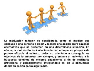 La motivación también es considerada como el impulso que
conduce a una persona a elegir y realizar una acción entre aquellas
alternativas que se presentan en una determinada situación. En
efecto, la motivación está relacionada con el impulso, porque éste
provee eficacia al esfuerzo colectivo orientado a conseguir los
objetivos de la empresa, por ejemplo, y empuja al individuo a la
búsqueda continua de mejores situaciones a fin de realizarse
profesional y personalmente, integrándolo así en la comunidad
donde su acción cobra significado.
 