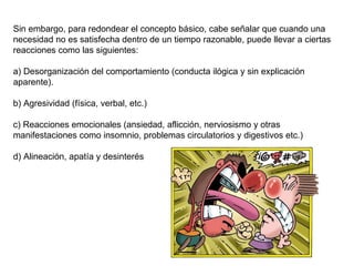 Sin embargo, para redondear el concepto básico, cabe señalar que cuando una 
necesidad no es satisfecha dentro de un tiempo razonable, puede llevar a ciertas 
reacciones como las siguientes:
 
a) Desorganización del comportamiento (conducta ilógica y sin explicación 
aparente).
 
b) Agresividad (física, verbal, etc.)
 
c) Reacciones emocionales (ansiedad, aflicción, nerviosismo y otras 
manifestaciones como insomnio, problemas circulatorios y digestivos etc.)
 
d) Alineación, apatía y desinterés
 