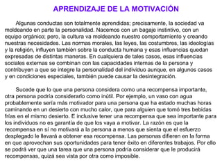 APRENDIZAJE DE LA MOTIVACIÓN
      
     Algunas conductas son totalmente aprendidas; precisamente, la sociedad va 
moldeando en parte la personalidad. Nacemos con un bagaje instintivo, con un 
equipo orgánico; pero, la cultura va moldeando nuestro comportamiento y creando 
nuestras necesidades. Las normas morales, las leyes, las costumbres, las ideologías 
y la religión, influyen también sobre la conducta humana y esas influencias quedan 
expresadas de distintas maneras. En cualquiera de tales casos, esas influencias 
sociales externas se combinan con las capacidades internas de la persona y 
contribuyen a que se integre la personalidad del individuo aunque, en algunos casos 
y en condiciones especiales, también puede causar la desintegración.
      
     Sucede que lo que una persona considera como una recompensa importante, 
otra persona podría considerarlo como inútil. Por ejemplo, un vaso con agua 
probablemente sería más motivador para una persona que ha estado muchas horas 
caminando en un desierto con mucho calor, que para alguien que tomó tres bebidas 
frías en el mismo desierto. E inclusive tener una recompensa que sea importante para 
los individuos no es garantía de que los vaya a motivar. La razón es que la 
recompensa en sí no motivará a la persona a menos que sienta que el esfuerzo 
desplegado le llevará a obtener esa recompensa. Las personas difieren en la forma 
en que aprovechan sus oportunidades para tener éxito en diferentes trabajos. Por ello 
se podrá ver que una tarea que una persona podría considerar que le producirá 
recompensas, quizá sea vista por otra como imposible.
 
