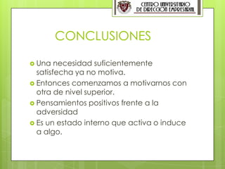 9




        CONCLUSIONES

 Una   necesidad suficientemente
  satisfecha ya no motiva.
 Entonces comenzamos a motivarnos con
  otra de nivel superior.
 Pensamientos positivos frente a la
  adversidad
 Es un estado interno que activa o induce
  a algo.
 