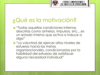 3




¿Qué es la motivación?
 “Todas  aquellas condiciones internas
  descritas como anhelos, impulsos, etc....es
  un estado interno que activa o induce a
  algo”
 “La voluntad de ejercer altos niveles de
  esfuerzo hacia las metas
  organizacionales, condicionadas por la
  habilidad del esfuerzo de satisfacer
  alguna necesidad individual”
 