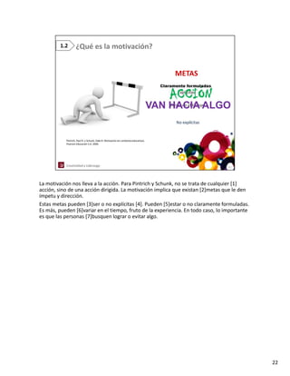 La motivación nos lleva a la acción. Para Pintrich y Schunk, no se trata de cualquier [1] 
acción, sino de una acción dirigida. La motivación implica que existan [2]metas que le den 
   ió i d              ió di i id L         i ió i li             i     [2]            l d
ímpetu y dirección. 
Estas metas pueden [3]ser o no explícitas [4]. Pueden [5]estar o no claramente formuladas. 
Es más, pueden [6]variar en el tiempo, fruto de la experiencia. En todo caso, lo importante 
es que las personas [7]busquen lograr o evitar algo.




                                                                                               22
 