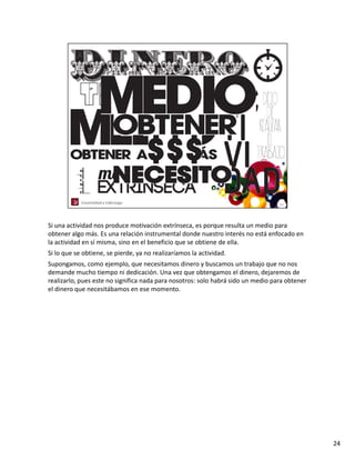 Si una actividad nos produce motivación extrínseca, es porque resulta un medio para 
obtener algo más. Es una relación instrumental donde nuestro interés no está enfocado en 
la actividad en sí misma, sino en el beneficio que se obtiene de ella.
Si lo que se obtiene, se pierde, ya no realizaríamos la actividad. 
Supongamos, como ejemplo, que necesitamos dinero y buscamos un trabajo que no nos 
demande mucho tiempo ni dedicación. Una vez que obtengamos el dinero, dejaremos de 
realizarlo, pues este no significa nada para nosotros: solo habrá sido un medio para obtener 
el dinero que necesitábamos en ese momento.




                                                                                                24
 