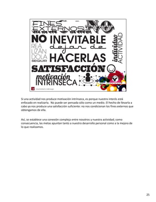 Si una actividad nos produce motivación intrínseca, es porque nuestro interés está 
enfocado en realizarla.  No puede ser pensada sólo como un medio. El hecho de llevarla a 
cabo ya nos produce una satisfacción suficiente: no nos condicionan los fines externos que 
obtengamos de ella. 


Así, se establece una conexión compleja entre nosotros y nuestra actividad; como 
consecuencia, las metas apuntan tanto a nuestro desarrollo personal como a la mejora de 
lo que realizamos.   




                                                                                              25
 