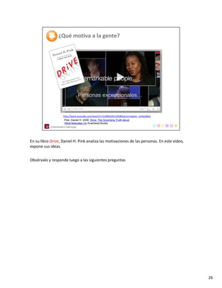 En su libro Drive, Daniel H. Pink analiza las motivaciones de las personas. En este video, 
expone sus ideas. 


Obsérvalo y responde luego a las siguientes preguntas




                                                                                              26
 