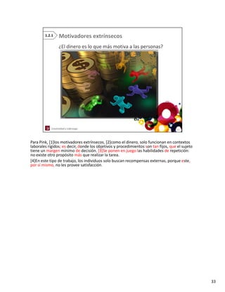 Para Pink, [1]los motivadores extrínsecos, [2]como el dinero, solo funcionan en contextos 
laborales rígidos; es decir, donde los objetivos y procedimientos son tan fijos, que el sujeto 
laborales rígidos; es decir donde los objetivos y procedimientos son tan fijos que el sujeto
tiene un margen mínimo de decisión. [3]Se ponen en juego las habilidades de repetición:
no existe otro propósito más que realizar la tarea. 
[4]En este tipo de trabajo, los individuos solo buscan recompensas externas, porque este, 
por sí mismo, no les provee satisfacción.




                                                                                                  33
 