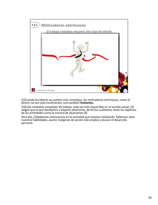 [1]Cuando las labores se vuelven más complejas, los motivadores extrínsecos, como el 
dinero, no son solo insuficientes, sino también limitantes.
dinero no son solo insuficientes sino también limitantes
[2]Estos contextos complejos de trabajo, cada vez más requeridos en el mundo actual, [3] 
exigen que lo que decidamos y elijamos determine, de forma cualitativa, tanto los objetivos 
de las actividades como la manera de alcanzarlos.[4]
Para ello, [5]debemos interesarnos en la actividad que estamos realizando. Debemos retar 
nuestras habilidades, asumir márgenes de acción más amplios y buscar el desarrollo 
personal.




                                                                                               34
 