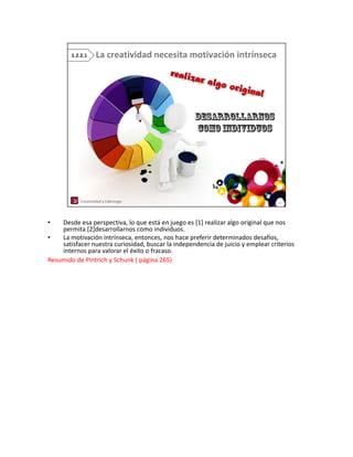 •   Desde esa perspectiva, lo que está en juego es [1] realizar algo original que nos 
    permita [2]desarrollarnos como individuos.
    permita [2]desarrollarnos como individuos
•   La motivación intrínseca, entonces, nos hace preferir determinados desafíos, 
    satisfacer nuestra curiosidad, buscar la independencia de juicio y emplear criterios 
    internos para valorar el éxito o fracaso. 
Resumido de Pintrich y Schunk ( página 265)
 