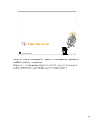 Pasemos a la etapa de auto‐observación. Esta etapa te permitirá explorar e identificar tus
habilidades, tendencias y motivaciones.
Este proceso es complejo y requiere tu concentración. Vas a pensar en ti mismo, por lo
que debes dedicarle tiempo y seriedad para que el resultado sea óptimo. 




                                                                                             40
 
