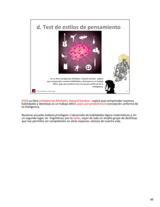 [1]En su libro Inteligencias Múltiples, Howard Gardner explica que comprender nuestras 
habilidades y destrezas es un trabajo difícil, pues aún predomina la concepción uniforme de 
habilidades y destrezas es un trabajo difícil pues aún predomina la concepción uniforme de
la inteligencia. 

Nuestras escuelas todavía privilegian el desarrollo de habilidades lógico‐matemáticas y, en 
un segundo lugar, las  lingüísticas; por lo tanto, dejan de lado un amplio grupo de destrezas 
que nos permiten ser competentes en otros espacios valiosos de nuestra vida. 




                                                                                                 49
 