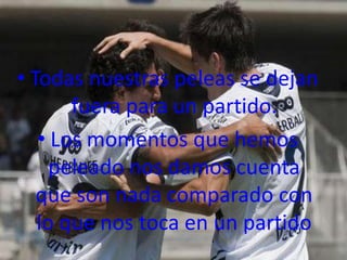 • Todas nuestras peleas se dejan
       fuera para un partido.
   • Los momentos que hemos
     peleado nos damos cuenta
   que son nada comparado con
   lo que nos toca en un partido
 