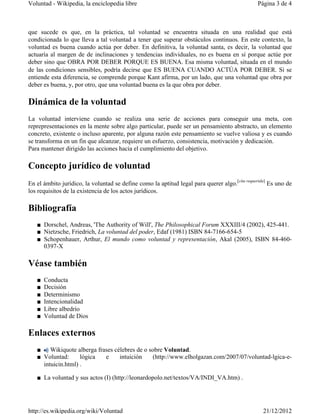 Voluntad - Wikipedia, la enciclopedia libre                                                   Página 3 de 4



que sucede es que, en la práctica, tal voluntad se encuentra situada en una realidad que está
condicionada lo que lleva a tal voluntad a tener que superar obstáculos continuos. En este contexto, la
voluntad es buena cuando actúa por deber. En definitiva, la voluntad santa, es decir, la voluntad que
actuaría al margen de de inclinaciones y tendencias individuales, no es buena en sí porque actúe por
deber sino que OBRA POR DEBER PORQUE ES BUENA. Esa misma voluntad, situada en el mundo
de las condiciones sensibles, podría decirse que ES BUENA CUANDO ACTÚA POR DEBER. Si se
entiende esta diferencia, se comprende porque Kant afirma, por un lado, que una voluntad que obra por
deber es buena, y, por otro, que una voluntad buena es la que obra por deber.

Dinámica de la voluntad
La voluntad interviene cuando se realiza una serie de acciones para conseguir una meta, con
reprepresentaciones en la mente sobre algo particular, puede ser un pensamiento abstracto, un elemento
concreto, existente o incluso aparente, por alguna razón este pensamiento se vuelve valiosa y es cuando
se transforma en un fin que alcanzar, requiere un esfuerzo, consistencia, motivación y dedicación.
Para mantener dirigido las acciones hacia el cumplimiento del objetivo.

Concepto jurídico de voluntad
                                                                                   [cita requerida]
En el ámbito jurídico, la voluntad se define como la aptitud legal para querer algo.                  Es uno de
los requisitos de la existencia de los actos jurídicos.

Bibliografía
   ■ Dorschel, Andreas, 'The Authority of Will', The Philosophical Forum XXXIII/4 (2002), 425-441.
   ■ Nietzsche, Friedrich, La voluntad del poder, Edaf (1981) ISBN 84-7166-654-5
   ■ Schopenhauer, Arthur, El mundo como voluntad y representación, Akal (2005), ISBN 84-460-
     0397-X

Véase también
   ■   Conducta
   ■   Decisión
   ■   Determinismo
   ■   Intencionalidad
   ■   Libre albedrío
   ■   Voluntad de Dios

Enlaces externos
   ■    Wikiquote alberga frases célebres de o sobre Voluntad.
   ■ Voluntad:      lógica   e     intuición    (http://www.elholgazan.com/2007/07/voluntad-lgica-e-
     intuicin.html) .

   ■ La voluntad y sus actos (I) (http://leonardopolo.net/textos/VA/INDI_VA.htm) .




http://es.wikipedia.org/wiki/Voluntad                                                            21/12/2012
 