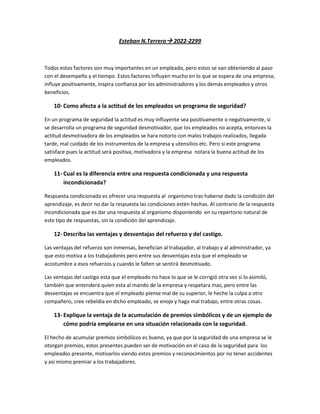 Esteban N.Terrero 2022-2299



Todos estos factores son muy importantes en un empleado, pero estos se van obteniendo al paso
con el desempeño y el tiempo. Estos factores influyen mucho en lo que se espera de una empresa;
influye positivamente, inspira confianza por los administradores y los demás empleados y otros
beneficios.

    10- Como afecta a la actitud de los empleados un programa de seguridad?

En un programa de seguridad la actitud es muy influyente sea positivamente o negativamente, si
se desarrolla un programa de seguridad desmotivador, que los empleados no acepta, entonces la
actitud desmotivadora de los empleados se hara notorio con malos trabajos realizados, llegada
tarde, mal cuidado de los instrumentos de la empresa y utensilios etc. Pero si este programa
satisface pues la actitud será positiva, motivadora y la empresa notara la buena actitud de los
empleados.

    11- Cual es la diferencia entre una respuesta condicionada y una respuesta
        incondicionada?

Respuesta condicionada es ofrecer una respuesta al organismo tras haberse dado la condición del
aprendizaje, es decir no dar la respuesta las condiciones estén hechas. Al contrario de la respuesta
incondicionada que es dar una respuesta al organismo disponiendo en su repertorio natural de
este tipo de respuestas, sin la condición del aprendizaje.

    12- Describa las ventajas y desventajas del refuerzo y del castigo.

Las ventajas del refuerzo son inmensas, benefician al trabajador, al trabajo y al administrador, ya
que esto motiva a los trabajadores pero entre sus desventajas esta que el empleado se
acostumbre a esos refuerzos y cuando le falten se sentirá desmotivado.

Las ventajas del castigo esta que el empleado no hace lo que se le corrigió otra vez si lo asimiló,
también que entenderá quien esta al mando de la empresa y respetara mas, pero entre las
desventajas se encuentra que el empleado piense mal de su superior, le heche la culpa a otro
compañero, cree rebeldía en dicho empleado, se enoje y haga mal trabajo, entre otras cosas.

    13- Explique la ventaja de la acumulación de premios simbólicos y de un ejemplo de
        cómo podría emplearse en una situación relacionada con la seguridad.

El hecho de acumular premios simbólicos es bueno, ya que por la seguridad de una empresa se le
otorgan premios, estos presentes pueden ser de motivación en el caso de la seguridad para los
empleados presente, motivarlos viendo estos premios y reconocimientos por no tener accidentes
y asi mismo premiar a los trabajadores.
 