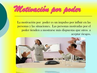 Motivación por poder
La motivación por poder es un impulso por influir en las
personas y las situaciones. Las personas motivadas por el
   poder tienden a mostrarse más dispuestas que otros a
                                          aceptar riesgos.
 
