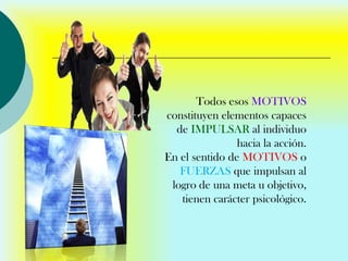 Todos esos MOTIVOS
constituyen elementos capaces
  de IMPULSAR al individuo
                hacia la acción.
En el sentido de MOTIVOS o
   FUERZAS que impulsan al
 logro de una meta u objetivo,
   tienen carácter psicológico.
 