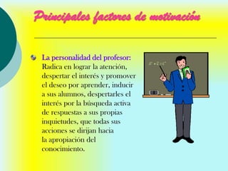 Principales factores de motivación

 La personalidad del profesor:
 Radica en lograr la atención,
 despertar el interés y promover
 el deseo por aprender, inducir
 a sus alumnos, despertarles el
 interés por la búsqueda activa
 de respuestas a sus propias
 inquietudes, que todas sus
 acciones se dirijan hacia
 la apropiación del
 conocimiento.
 