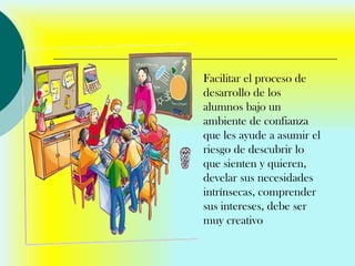 Facilitar el proceso de
desarrollo de los
alumnos bajo un
ambiente de confianza
que les ayude a asumir el
riesgo de descubrir lo
que sienten y quieren,
develar sus necesidades
intrínsecas, comprender
sus intereses, debe ser
muy creativo
 