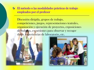 El método o las modalidades prácticas de trabajo
empleados por el profesor

Discusión dirigida, grupos de trabajo,
competiciones, juegos, representaciones teatrales,
organización y ejecución de proyectos, exposiciones
de trabajos, excursiones para observar y recoger
datos, experiencias de laboratorio, etc.
 