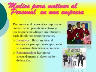 Medios para motivar al
Personal en una empresa
 Para motivar al personal es importante
 contar con un plan de incentivos ya
 que las personas dirigen sus esfuerzos
 hacia donde son recompensados.
  Incentivos: Busca motivar al
   trabajador para que sigua aportando
   su máxima eficiencia a la empresa.
  Remuneración: Reconocer
   adecuadamente el desempeño y
   dedicación.
 