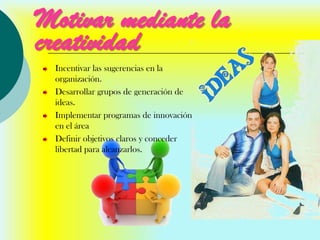 Motivar mediante la
creatividad
 Incentivar las sugerencias en la
 organización.
 Desarrollar grupos de generación de
 ideas.
 Implementar programas de innovación
 en el área
 Definir objetivos claros y conceder
 libertad para alcanzarlos.
 