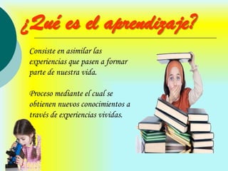 ¿Qué es el aprendizaje?
Consiste en asimilar las
experiencias que pasen a formar
parte de nuestra vida.

Proceso mediante el cual se
obtienen nuevos conocimientos a
través de experiencias vividas.
 