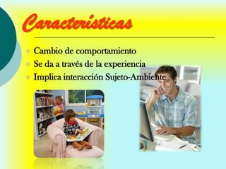 Características
   Cambio de comportamiento
   Se da a través de la experiencia
   Implica interacción Sujeto-Ambiente
 