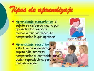 Tipos de aprendizaje
  Aprendizaje memorístico: el
  sujeto se esfuerza mucho por
  aprender las cosas de
  memoria muchas veces sin
  comprender lo que aprende

  Aprendizaje receptivo: en
  este tipo de aprendizaje el
  sujeto sólo necesita
  comprender el contenido para
  poder reproducirlo, pero no
  descubre nada.
 