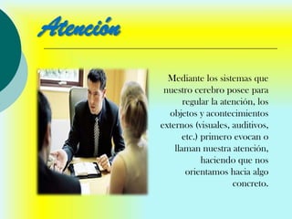Atención
             Mediante los sistemas que
            nuestro cerebro posee para
                  regular la atención, los
             objetos y acontecimientos
           externos (visuales, auditivos,
                  etc.) primero evocan o
               llaman nuestra atención,
                        haciendo que nos
                   orientamos hacia algo
                                concreto.
 