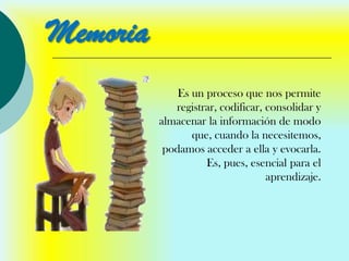Memoria
              Es un proceso que nos permite
             registrar, codificar, consolidar y
          almacenar la información de modo
                 que, cuando la necesitemos,
           podamos acceder a ella y evocarla.
                    Es, pues, esencial para el
                                   aprendizaje.
 