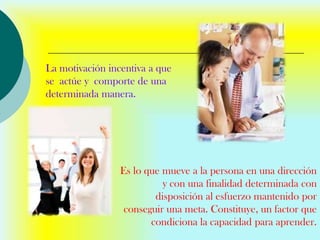 La motivación incentiva a que
se actúe y comporte de una
determinada manera.




                 Es lo que mueve a la persona en una dirección
                           y con una finalidad determinada con
                         disposición al esfuerzo mantenido por
                  conseguir una meta. Constituye, un factor que
                        condiciona la capacidad para aprender.
 
