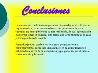 Conclusiones
La motivación, es de suma importancia para cualquier evento que se
vaya a resolver, tener ese entusiasmo, esa perseverancia y por
supuesto ese amor por lo que se este realizando, la cual aprendida de
esta forma jamás se olvidará; esto forma una tarea primordial en casa
y por supuesto en la escuela.

Aprendizaje es un cambio relativamente permanente en el
comportamiento, que refleja una adquisición de conocimientos o
habilidades a través de la experiencia y que puede incluir el estudio,
la observación y la practica.
 