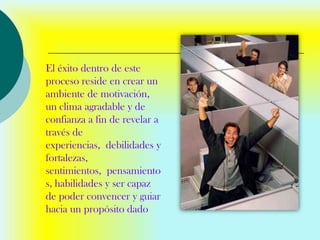 El éxito dentro de este
proceso reside en crear un
ambiente de motivación,
un clima agradable y de
confianza a fin de revelar a
través de
experiencias, debilidades y
fortalezas,
sentimientos, pensamiento
s, habilidades y ser capaz
de poder convencer y guiar
hacia un propósito dado
 