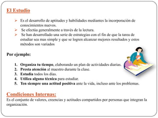 El Estudio
 Es el desarrollo de aptitudes y habilidades mediantes la incorporación de
conocimientos nuevos.
 Se efectúa generalmente a través de la lectura.
 Se han desarrollado una serie de estrategias con el fin de que la tarea de
estudiar sea mas simple y que se logren alcanzar mejores resultados y estos
métodos son variados
Por ejemplo:
1. Organiza tu tiempo, elaborando un plan de actividades diarias.
2. Presta atención al maestro durante la clase.
3. Estudia todos los días.
4. Utiliza alguna técnica para estudiar.
5. Ten siempre una actitud positiva ante la vida, incluso ante los problemas.
Condiciones Internas:
Es el conjunto de valores, creencias y actitudes compartidos por personas que integran la
organización.
 