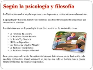 La Motivación son los impulsos que mueven a la persona a realizar determinadas acciones
En psicología y filosofía, la motivación implica estados internos que está relacionado con
«voluntad» e «interés».
Las distintas escuelas de psicología tienen diversas teorías de motivación como:
• La Pirámide de Maslow
• La Teoría de los dos factores
• La Teoría X y Teoría Y
• El Efecto Pigmalión
• Las Teorías de Clayton Alderfer
• La Teoría de la esperanza
• La Teoría de la equidad laboral
Pero para comprender mejor la motivación humana, la teoría que mejor la describe es la
aportada por Maslow, el cual jerarquizó los motivos que todo ser humano tiene o podría
tener dependiendo de su situación personal.
 