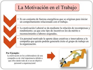 • Es un conjunto de fuerzas energéticas que se originan para iniciar
un comportamiento relacionado con el trabajo.
• La motivación Laboral se da mediante la relación de recompensas y
rendimiento; ya que este tipo de incentivos les da mérito o
reconocimiento a labores asignadas.
• Un personal motivado le aporta ideas creativas e innovadoras a la
compañía que quizás podrán generarle éxito al grupo de trabajo en
la organización.
Por Ejemplo:
La motivación en los colaboradores de una
compañía es de vital importancia debido a
que ellos darán todo de sí en un objetivo
personal u organizacional.
La Motivación en el Trabajo
 