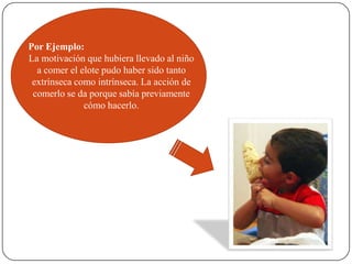Por Ejemplo:
La motivación que hubiera llevado al niño
a comer el elote pudo haber sido tanto
extrínseca como intrínseca. La acción de
comerlo se da porque sabía previamente
cómo hacerlo.
 