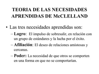 TEORIA DE LAS NECESIDADES
APRENDIDAS DE McCLELLAND
• Las tres necesidades aprendidas son:
– Logro: El impulso de sobresalir, en relación con
un grupo de estándares y la lucha por el éxito.

– Afiliación: El deseo de relaciones amistosas y
cercanas.

– Poder: La necesidad de que otros se comporten
en una forma en que no se comportarían.

 