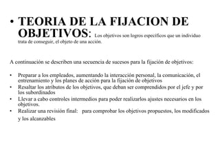 • TEORIA DE LA FIJACION DE
OBJETIVOS: Los objetivos son logros específicos que un individuo
trata de conseguir, el objeto de una acción.
A continuación se describen una secuencia de sucesos para la fijación de objetivos:
•
•
•
•

Preparar a los empleados, aumentando la interacción personal, la comunicación, el
entrenamiento y los planes de acción para la fijación de objetivos
Resaltar los atributos de los objetivos, que deban ser comprendidos por el jefe y por
los subordinados
Llevar a cabo controles intermedios para poder realizarlos ajustes necesarios en los
objetivos.
Realizar una revisión final: para comprobar los objetivos propuestos, los modificados
y los alcanzables

 