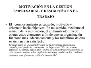 MOTIVACIÓN EN LA GESTION
EMPRESARIAL Y DESEMPEÑO EN EL
TRABAJO
• El comportamiento es causado, motivado y
orientado hacia objetivos. En tal sentido, mediante el
manejo de la motivación, el administrador puede
operar estos elementos a fin de que su organización
funcione más adecuadamente y los miembros de ésta
se sientan más satisfecho.
La motivación es una característica de la psicología humana que
contribuye al grado de compromiso de la persona.” En ese mismo
contexto, F. Stoner, señala que: “todos los administradores enfrentan un
reto enorme: motivar a los empleados para que produzcan los resultados
deseados, con eficiencia, calidad e innovación”.

 